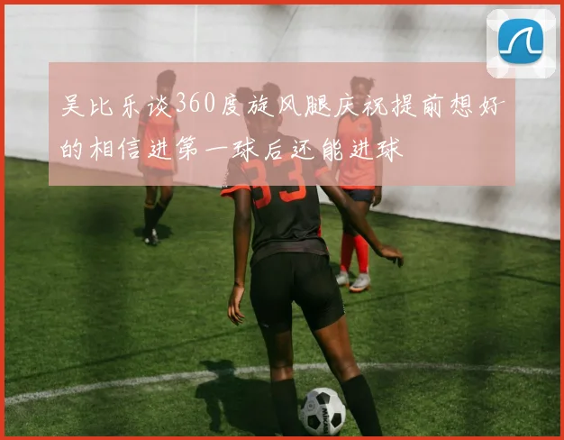 吴比乐谈360度旋风腿庆祝提前想好的相信进第一球后还能进球