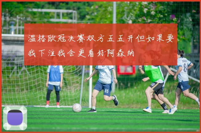 温格欧冠决赛双方五五开但如果要我下注我会更看好阿森纳